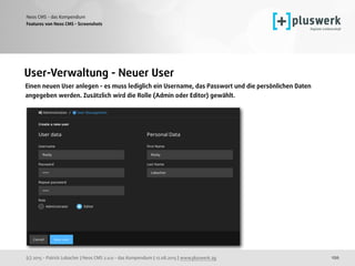(c) 2015 - Patrick Lobacher | Neos CMS 2.0.0 - das Kompendium | 12.08.2015 | www.pluswerk.ag
Neos CMS - das Kompendium
120
Features von Neos CMS - Screenshots
User-Verwaltung - Neuer User
Einen neuen User anlegen - es muss lediglich ein Username, das Passwort und die persönlichen Daten
angegeben werden. Zusätzlich wird die Rolle (Admin oder Editor) gewählt. 
 