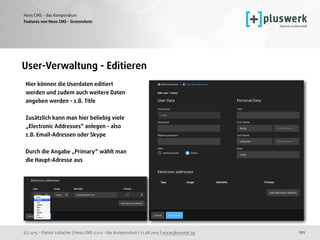 (c) 2015 - Patrick Lobacher | Neos CMS 2.0.0 - das Kompendium | 12.08.2015 | www.pluswerk.ag
Neos CMS - das Kompendium
121
Features von Neos CMS - Screenshots
User-Verwaltung - Editieren
Hier können die Userdaten editiert 
werden und zudem auch weitere Daten 
angeben werden - z.B. Title
Zusätzlich kann man hier beliebig viele 
„Electronic Addresses“ anlegen - also 
z.B. Email-Adressen oder Skype
Durch die Angabe „Primary“ wählt man 
die Haupt-Adresse aus
 