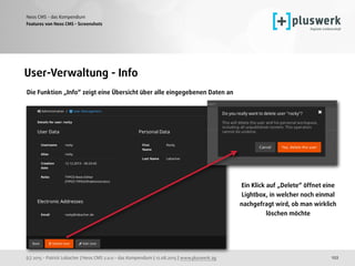 (c) 2015 - Patrick Lobacher | Neos CMS 2.0.0 - das Kompendium | 12.08.2015 | www.pluswerk.ag
Neos CMS - das Kompendium
122
Features von Neos CMS - Screenshots
User-Verwaltung - Info
Die Funktion „Info“ zeigt eine Übersicht über alle eingegebenen Daten an
Ein Klick auf „Delete“ öffnet eine
Lightbox, in welcher noch einmal
nachgefragt wird, ob man wirklich
löschen möchte 
 