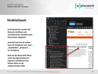 (c) 2015 - Patrick Lobacher | Neos CMS 2.0.0 - das Kompendium | 12.08.2015 | www.pluswerk.ag
Neos CMS - das Kompendium
129
Features von Neos CMS - Screenshots
Strukturbaum
Im Strukturbaum werden alle
Elemente (sichtbare und
unsichtbare) der aktuellen Seite
hierarchisch aufgelistet
Auch hier hat man die selben
Icons für Funktionen wie „Neu“,
„Ausblenden“, „Kopieren“, ...
zur Verfügung
Klick auf die Überschrift öffnet
rechts die Eigenschaften im
Inspector und platziert den
InPlace-Editor an der
entsprechenden Stelle 
 