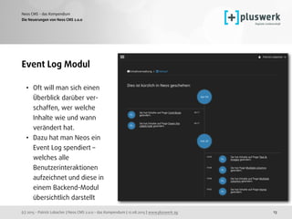 (c) 2015 - Patrick Lobacher | Neos CMS 2.0.0 - das Kompendium | 12.08.2015 | www.pluswerk.ag
Neos CMS - das Kompendium
13
Event Log Modul
• Oft will man sich einen  
Überblick darüber ver- 
schaffen, wer welche  
Inhalte wie und wann  
verändert hat.
• Dazu hat man Neos ein  
Event Log spendiert –  
welches alle  
Benutzerinteraktionen  
aufzeichnet und diese in  
einem Backend-Modul  
übersichtlich darstellt
Die Neuerungen von Neos CMS 2.0.0
 