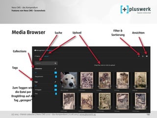 (c) 2015 - Patrick Lobacher | Neos CMS 2.0.0 - das Kompendium | 12.08.2015 | www.pluswerk.ag
Neos CMS - das Kompendium
135
Features von Neos CMS - Screenshots
Media Browser
Collections
Upload Ansichten
Zum Taggen wird  
die Datei per
Drag&Drop auf das
Tag „gezogen“
Filter & 
Sortierung
Tags
Suche
 