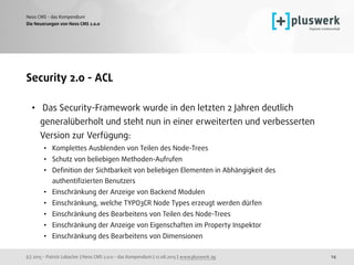 (c) 2015 - Patrick Lobacher | Neos CMS 2.0.0 - das Kompendium | 12.08.2015 | www.pluswerk.ag
Neos CMS - das Kompendium
14
Security 2.0 - ACL
• Das Security-Framework wurde in den letzten 2 Jahren deutlich
generalüberholt und steht nun in einer erweiterten und verbesserten
Version zur Verfügung:
• Komplettes Ausblenden von Teilen des Node-Trees
• Schutz von beliebigen Methoden-Aufrufen
• Deﬁnition der Sichtbarkeit von beliebigen Elementen in Abhängigkeit des
authentiﬁzierten Benutzers
• Einschränkung der Anzeige von Backend Modulen
• Einschränkung, welche TYPO3CR Node Types erzeugt werden dürfen
• Einschränkung des Bearbeitens von Teilen des Node-Trees
• Einschränkung der Anzeige von Eigenschaften im Property Inspektor
• Einschränkung des Bearbeitens von Dimensionen
Die Neuerungen von Neos CMS 2.0.0
 
