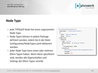 (c) 2015 - Patrick Lobacher | Neos CMS 2.0.0 - das Kompendium | 12.08.2015 | www.pluswerk.ag
Neos CMS - das Kompendium
141
Node Type
• Jede TYPO3CR Node hat einen sogenannten 
Node Type
• Node Types können in jedem Package
deﬁniert werden, indem Sie in der Datei
Conﬁguration/NodeTypes.yaml deklariert
werden.
• Jeder Node Type kann einen oder mehrere
Eltern Typen haben. Wenn diese speziﬁziert
sind, werden alle Eigenschaften und
Settings der Eltern Types vererbt
 
Neos CMS Internas: Node Type
 