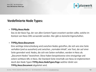 (c) 2015 - Patrick Lobacher | Neos CMS 2.0.0 - das Kompendium | 12.08.2015 | www.pluswerk.ag
Neos CMS - das Kompendium
142
Vordeﬁnierte Node Types:
• TYPO3.Neos:Node 
Das ist der Basis-Typ, der von allen Content-Typen erweitert werden sollte, welche im
Kontext von Neos CMS verwendet werden. Hier gibt es keinerlei Eigenschaften. 
• TYPO3.Neos:Document 
Eine wichtige Unterscheidung wird zwischen Nodes getroffen, die sich wie eine Seite
verhalten (und so aussehen) und zwischen „normalen Inhalt“, wie Text, der auf einer
Seite gerendert wird. Nodes, die sich wie Seiten verhalten, werden in Neos als
„Document Nodes“ bezeichnet. Diese haben beispielsweise eine einzigartige und
extern sichtbare URL in Neos. Die Standard-Seite innerhalb von Neos ist implementiert
durch den Node Typen TYPO3.Neos.NodeTypes:Page welcher direkt von
TYPO3.Neos:Document abgeleitet wird.
Neos CMS Internas: Node Type
 