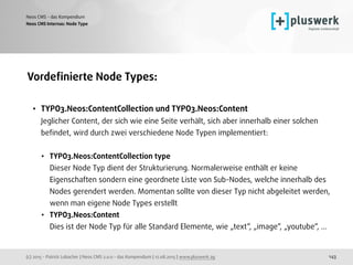 (c) 2015 - Patrick Lobacher | Neos CMS 2.0.0 - das Kompendium | 12.08.2015 | www.pluswerk.ag
Neos CMS - das Kompendium
143
Vordeﬁnierte Node Types:
• TYPO3.Neos:ContentCollection und TYPO3.Neos:Content 
Jeglicher Content, der sich wie eine Seite verhält, sich aber innerhalb einer solchen
beﬁndet, wird durch zwei verschiedene Node Typen implementiert: 
• TYPO3.Neos:ContentCollection type 
Dieser Node Typ dient der Strukturierung. Normalerweise enthält er keine
Eigenschaften sondern eine geordnete Liste von Sub-Nodes, welche innerhalb des
Nodes gerendert werden. Momentan sollte von dieser Typ nicht abgeleitet werden,
wenn man eigene Node Types erstellt
• TYPO3.Neos:Content  
Dies ist der Node Typ für alle Standard Elemente, wie „text“, „image“, „youtube“, ...
Neos CMS Internas: Node Type
 