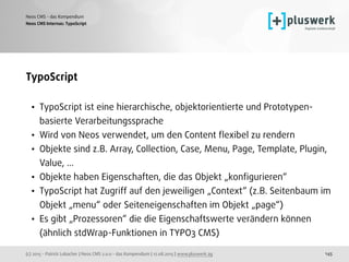 (c) 2015 - Patrick Lobacher | Neos CMS 2.0.0 - das Kompendium | 12.08.2015 | www.pluswerk.ag
Neos CMS - das Kompendium
145
TypoScript
• TypoScript ist eine hierarchische, objektorientierte und Prototypen-
basierte Verarbeitungssprache
• Wird von Neos verwendet, um den Content ﬂexibel zu rendern
• Objekte sind z.B. Array, Collection, Case, Menu, Page, Template, Plugin,
Value, ...
• Objekte haben Eigenschaften, die das Objekt „konﬁgurieren“
• TypoScript hat Zugriff auf den jeweiligen „Context“ (z.B. Seitenbaum im
Objekt „menu“ oder Seiteneigenschaften im Objekt „page“)
• Es gibt „Prozessoren“ die die Eigenschaftswerte verändern können
(ähnlich stdWrap-Funktionen in TYPO3 CMS)
Neos CMS Internas: TypoScript
 