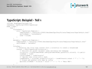 (c) 2015 - Patrick Lobacher | Neos CMS 2.0.0 - das Kompendium | 12.08.2015 | www.pluswerk.ag
Neos CMS - das Kompendium
147
TypoScript: Beispiel - Teil 1
include: NodeTypes/Carousel.ts2
namespace: TypoScript=TYPO3.TypoScript
page = Page {
head {
stylesheets {
site = TypoScript:Template {
templatePath = 'resource://TYPO3.NeosDemoTypo3Org/Private/Templates/Page/Default.html'
sectionName = 'stylesheets'
node = ${node}
}
}
metadata = TypoScript:Template {
templatePath = 'resource://TYPO3.NeosDemoTypo3Org/Private/Templates/Page/Default.html'
sectionName = 'metadata'
} 
titleTag {
// Overwrite the title tags content with a collection to create a breadcrumb
content = TYPO3.TypoScript:Collection {
// Retrieve all parent document nodes excluding the homepage
collection = ${q(documentNode).add(q(documentNode).parents()).slice(0, -1).get()}
itemName = 'node'
iterationName = 'nodeIterator'
// Implode node titles with a dash
itemRenderer = ${q(node).property('title') + (nodeIterator.isLast ? '' : ' - ')}
// Always add general site name as suffix
@process.siteName = ${(value ? value + ' - ' : '') + 'Neos CMS'}
}
}
Neos CMS Internas: TypoScript - Beispiel - Teil 1
 