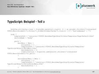 (c) 2015 - Patrick Lobacher | Neos CMS 2.0.0 - das Kompendium | 12.08.2015 | www.pluswerk.ag
Neos CMS - das Kompendium
148
TypoScript: Beispiel - Teil 2
bodyTag.attributes.class = ${q(node).parents().count() >= 1 && q(node).children('[instanceof
TYPO3.Neos:Document]').filter('[_hiddenInIndex=false]').count() > 0 ? 'has-subpages' : ''}
body {
templatePath = 'resource://TYPO3.NeosDemoTypo3Org/Private/Templates/Page/Default.html'
sectionName = 'body'
parts {
mainMenu = Menu {
entryLevel = 1
templatePath = 'resource://TYPO3.NeosDemoTypo3Org/Private/Templates/
TypoScriptObjects/MainMenu.html'
maximumLevels = 3
itemCollection = ${q(site).add(q(site).children('[instanceof
TYPO3.Neos:Document]')).get()}
}
secondLevelMenu = Menu {
entryLevel = 2
templatePath = 'resource://TYPO3.NeosDemoTypo3Org/Private/Templates/
TypoScriptObjects/SecondLevelMenu.html'
maximumLevels = 1
}
Neos CMS Internas: TypoScript - Beispiel - Teil 2
 