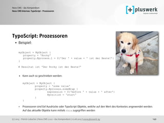 (c) 2015 - Patrick Lobacher | Neos CMS 2.0.0 - das Kompendium | 12.08.2015 | www.pluswerk.ag
Neos CMS - das Kompendium
149
TypoScript: Prozessoren
• Beispiel: 
 
myObject = MyObject { 
property = 'Rocky' 
property.@process.1 = ${'Der ' + value + ' ist der Beste!’} 
}
 
# Resultat ist 'Der Rocky ist der Beste!’
 
• Kann auch so geschrieben werden: 
 
myObject = MyObject { 
property = 'some value' 
property.@process.someWrap { 
expression = ${'before ' + value + ' after'} 
@position = 'start' 
} 
} 
• Prozessoren sind Eel Ausdrücke oder TypoScript Objekte, welche auf den Wert des Kontextes angewendet werden.  
Auf das aktuelle Objekte kann mittels this zugegriffen werden
Neos CMS Internas: TypoScript - Prozessoren
 