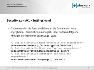 (c) 2015 - Patrick Lobacher | Neos CMS 2.0.0 - das Kompendium | 12.08.2015 | www.pluswerk.ag
Neos CMS - das Kompendium
15
Security 2.0 - ACL - Settings.yaml
• Zudem wurden die Funktionalitäten an die Domäne von Neos
angeglichen – damit ist es nun möglich, unter anderem folgende
Abfragen durchzuführen (Settings.yaml) 
 
// Ist die aktuelle Node unterhalb der angegebenen? 
isDescendantNodeOf("/sites/typo3cr/service") 
// Ist die aktuelle Node vom Typ der angegebenen? 
nodeIsOfType("TYPO3.Neos.NodeTypes:Text") 
// Hat die aktuelle Dimension den Wert der
angegebenen? 
hasDimensionValue("language", "de_DE") 
Die Neuerungen von Neos CMS 2.0.0
 
