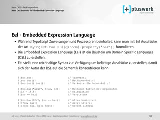 (c) 2015 - Patrick Lobacher | Neos CMS 2.0.0 - das Kompendium | 12.08.2015 | www.pluswerk.ag
Neos CMS - das Kompendium
150
Eel - Embedded Expression Language
• Während TypoScript Zuweisungen und Prozessoren beinhaltet, kann man mit Eel Ausdrücke
der Art myObject.foo = ${q(node).property('bar')} formulieren
• Die Embedded Expression Language (Eel) ist ein Baustein um Domain Speciﬁc Languages
(DSL) zu erstellen.
• Eel stellt eine reichhaltige Syntax zur Verfügung um beliebige Ausdrücke zu erstellen, damit
sich der Autor der DSL auf die Semantik konzentrieren kann 
 
${foo.bar} // Traversal 
${foo.bar()} // Methoden-Aufruf 
${foo.bar().baz()} // Verketter Methoden-Aufruf 
 
${foo.bar("arg1", true, 42)} // Methoden-Aufruf mit Argumenten 
${12 + 18.5} // Kalkulation 
${foo == bar} // Vergleiche 
 
${foo.bar(12+7, foo == bar)} // Alles kombiniert 
${[foo, bar]} // Array Literal 
${{foo: bar, baz: test}} // Object Literal
Neos CMS Internas: Eel - Embedded Expression Language
 