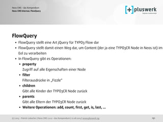 (c) 2015 - Patrick Lobacher | Neos CMS 2.0.0 - das Kompendium | 12.08.2015 | www.pluswerk.ag
Neos CMS - das Kompendium
151
FlowQuery
• FlowQuery stellt eine Art jQuery für TYPO3 Flow dar
• FlowQuery stellt damit einen Weg dar, um Content (der ja eine TYPO3CR Node in Neos ist) im
Eel zu verarbeiten
• In FlowQuery gibt es Operationen:
• property 
Zugriff auf alle Eigenschaften einer Node
• ﬁlter 
Filterausdrücke in „Fizzle“
• children 
Gibt alle Kinder der TYPO3CR Node zurück
• parents 
Gibt alle Eltern der TYPO3CR Node zurück
• Weitere Operationen: add, count, ﬁrst, get, is, last, ... 
Neos CMS Internas: FlowQuery
 