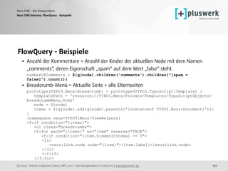 (c) 2015 - Patrick Lobacher | Neos CMS 2.0.0 - das Kompendium | 12.08.2015 | www.pluswerk.ag
Neos CMS - das Kompendium
152
FlowQuery - Beispiele
• Anzahl der Kommentare = Anzahl der Kinder der aktuellen Node mit dem Namen
„comments“, deren Eigenschaft „spam“ auf dem Wert „false“ steht. 
numberOfComments = ${q(node).children('comments').children("[spam =
false]").count()}
• Breadcrumb-Menü = Aktuelle Seite + alle Elternseiten 
prototype(TYPO3.Neos:Breadcrumb) < prototype(TYPO3.TypoScript:Template) { 
templatePath = 'resource://TYPO3.Neos/Private/Templates/TypoScriptObjects/
BreadcrumbMenu.html' 
node = ${node} 
items = ${q(node).add(q(node).parents('[instanceof TYPO3.Neos:Document]'))} 
} 
{namespace neos=TYPO3NeosViewHelpers} 
<f:if condition="{items}"> 
<ul class="breadcrumbs"> 
<f:for each="{items}" as="item" reverse="TRUE"> 
<f:if condition="{item.hiddenInIndex} == 0">
<li> 
<neos:link.node node="{item}">{item.label}</neos:link.node> 
</li> 
</f:if> 
</f:for>
Neos CMS Internas: FlowQuery - Beispiele
 