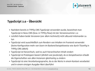 (c) 2015 - Patrick Lobacher | Neos CMS 2.0.0 - das Kompendium | 12.08.2015 | www.pluswerk.ag
Neos CMS - das Kompendium
154
TypoScript 2.0 - Übersicht 
• Nachdem bereits in TYPO3 CMS TypoScript verwendet wurde, bezeichnet man
TypoScript in Neos CMS (bzw. in TYPO3 Flow) mit der Versionsnummer 2.0
• Letztlich haben beide Versionen (vor allem technisch) nicht allzuviel miteinander zu
tun
• TypoScript wird ausschließlich zum Rendern von Inhalten im Frontend verwendet
(keine Konﬁguration mehr von Usern im Backend beispielsweise wie durch TSconﬁg in
TYPO3 CMS üblich)
• TypoScript ist hierarchisch, weil es auch hierarchischen Inhalt rendert
• TypoScript ist Prototypen-basiert (ähnlich wie JavaScript), da es beispielsweise erlaubt
die Eigenschaften von allen Instanzen gleichzeitig zu ändern
• TypoScript ist eine Verarbeitungssprache, da es die Werte in einem Kontext verarbeitet
und in einem einzigen Ausgabe-Wert überführt
Technische Details - TypoScript
 