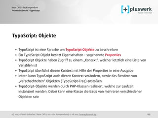 (c) 2015 - Patrick Lobacher | Neos CMS 2.0.0 - das Kompendium | 12.08.2015 | www.pluswerk.ag
Neos CMS - das Kompendium
155
TypoScript: Objekte 
• TypoScript ist eine Sprache um TypoScript Objekte zu beschreiben
• Ein TypoScript Objekt besitzt Eigenschaften - sogenannte Properties
• TypoScript Objekte haben Zugriff zu einem „Kontext“, welcher letztlich eine Liste von
Variablen ist
• TypoScript überführt diesen Kontext mit Hilfe der Properties in eine Ausgabe
• Intern kann TypoScript auch diesen Kontext verändern, sowie das Rendern von
„verschachtelten“ Objekten (TypoScript-Tree) anstoßen
• TypoScript-Objekte werden durch PHP-Klassen realisiert, welche zur Laufzeit
instanziert werden. Dabei kann eine Klasse die Basis von mehreren verschiedenen
Objekten sein
Technische Details - TypoScript
 