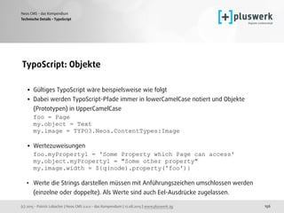 (c) 2015 - Patrick Lobacher | Neos CMS 2.0.0 - das Kompendium | 12.08.2015 | www.pluswerk.ag
Neos CMS - das Kompendium
156
TypoScript: Objekte 
• Gültiges TypoScript wäre beispielsweise wie folgt
• Dabei werden TypoScript-Pfade immer in lowerCamelCase notiert und Objekte
(Prototypen) in UpperCamelCase 
foo = Page 
my.object = Text 
my.image = TYPO3.Neos.ContentTypes:Image 
• Wertezuweisungen 
foo.myProperty1 = 'Some Property which Page can access' 
my.object.myProperty1 = "Some other property" 
my.image.width = ${q(node).property('foo')}
• Werte die Strings darstellen müssen mit Anführungszeichen umschlossen werden
(einzelne oder doppelte). Als Werte sind auch Eel-Ausdrücke zugelassen.
Technische Details - TypoScript
 
