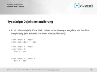 (c) 2015 - Patrick Lobacher | Neos CMS 2.0.0 - das Kompendium | 12.08.2015 | www.pluswerk.ag
Neos CMS - das Kompendium
158
TypoScript: Objekt Instanziierung 
• Es ist zudem möglich, Werte direkt bei der Instanziierung zu vergeben, wie das dritte
Beispiel zeigt (alle Beispiele sind in der Wirkung identisch): 
 
someImage = Image 
someImage.foo = 'bar' 
 
someImage = Image 
someImage { 
foo = 'bar' 
} 
 
someImage = Image { 
foo = 'bar' 
}
Technische Details - TypoScript
 