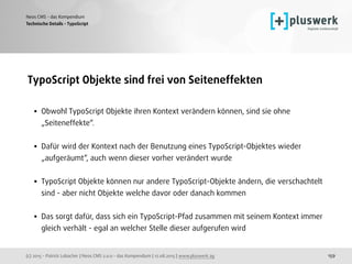 (c) 2015 - Patrick Lobacher | Neos CMS 2.0.0 - das Kompendium | 12.08.2015 | www.pluswerk.ag
Neos CMS - das Kompendium
159
TypoScript Objekte sind frei von Seiteneffekten 
• Obwohl TypoScript Objekte ihren Kontext verändern können, sind sie ohne
„Seiteneffekte“.  
• Dafür wird der Kontext nach der Benutzung eines TypoScript-Objektes wieder
„aufgeräumt“, auch wenn dieser vorher verändert wurde
• TypoScript Objekte können nur andere TypoScript-Objekte ändern, die verschachtelt
sind - aber nicht Objekte welche davor oder danach kommen 
• Das sorgt dafür, dass sich ein TypoScript-Pfad zusammen mit seinem Kontext immer
gleich verhält - egal an welcher Stelle dieser aufgerufen wird
Technische Details - TypoScript
 