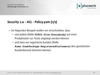 (c) 2015 - Patrick Lobacher | Neos CMS 2.0.0 - das Kompendium | 12.08.2015 | www.pluswerk.ag
Neos CMS - das Kompendium
16
Security 2.0 - ACL - Policy.yam (1/2)
• Im folgenden Beispiel wollen wir einschränken, dass
• von jedem (Rolle TYPO3.Flow:Everybody) auf einer
Produktseite nur Texte angelegt werden können
• und dass nur registrierte Kunden (Rolle
Acme.SomePackage:RegisteredCustomers) den geschützten
Kundenbereich betreten können
Die Neuerungen von Neos CMS 2.0.0
 