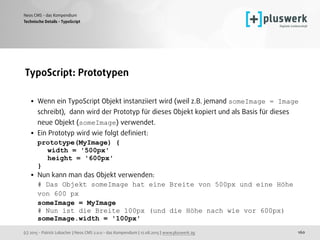 (c) 2015 - Patrick Lobacher | Neos CMS 2.0.0 - das Kompendium | 12.08.2015 | www.pluswerk.ag
Neos CMS - das Kompendium
160
TypoScript: Prototypen 
• Wenn ein TypoScript Objekt instanziiert wird (weil z.B. jemand someImage = Image
schreibt), dann wird der Prototyp für dieses Objekt kopiert und als Basis für dieses
neue Objekt (someImage) verwendet.
• Ein Prototyp wird wie folgt deﬁniert: 
prototype(MyImage) { 
width = '500px' 
height = '600px' 
}
• Nun kann man das Objekt verwenden: 
# Das Objekt someImage hat eine Breite von 500px und eine Höhe
von 600 px 
someImage = MyImage 
# Nun ist die Breite 100px (und die Höhe nach wie vor 600px) 
someImage.width = '100px'
Technische Details - TypoScript
 