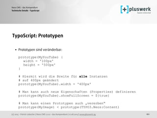 (c) 2015 - Patrick Lobacher | Neos CMS 2.0.0 - das Kompendium | 12.08.2015 | www.pluswerk.ag
Neos CMS - das Kompendium
161
TypoScript: Prototypen 
• Prototypen sind veränderbar:  
 
prototype(MyYouTube) { 
width = '100px' 
height = '500px' 
} 
 
# Hiermit wird die Breite für alle Instanzen 
# auf 400px geändert 
prototype(MyYouTube).width = '400px' 
 
# Man kann auch neue Eigenschaften (Properties) definieren 
prototype(MyYouTube).showFullScreen = ${true} 
 
# Man kann einen Prototypen auch „vererben“ 
prototype(MyImage) < prototype(TYPO3.Neos:Content)
Technische Details - TypoScript
 