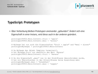(c) 2015 - Patrick Lobacher | Neos CMS 2.0.0 - das Kompendium | 12.08.2015 | www.pluswerk.ag
Neos CMS - das Kompendium
162
TypoScript: Prototypen 
• Über Verberbung bleiben Prototypen aneinander „gebunden“. Ändert sich eine
Eigenschaft in einer Instanz, wird diese auch in der anderen geändert.  
 
prototype(TYPO3.Neos.Content).fruit = 'apple' 
prototype(TYPO3.Neos.Content).meal = 'dinner' 
 
# MyImage hat nun auch die Eigenschaften "fruit = apple" and "meal = dinner" 
prototype(MyImage) < prototype(TYPO3.Neos:Content) 
 
# Da MyImage das Objekt Template *erweitert*,  
# hat MyImage.fruit nun ebenfalls den Wert 'Banana' 
prototype(TYPO3.Neos:Content).fruit = 'Banana' 
• # Da die Eigenschaft „meal“ nun in der Kind-Klasse überschrieben wurde,  
# hat ein Überschreiben in der Eltern-Klasse keine Auswirkung mehr 
prototype(MyImage).meal = 'breakfast' 
prototype(TYPO3.Neos:Content).meal = 'supper'
Technische Details - TypoScript
 