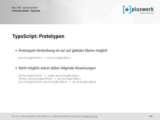 (c) 2015 - Patrick Lobacher | Neos CMS 2.0.0 - das Kompendium | 12.08.2015 | www.pluswerk.ag
Neos CMS - das Kompendium
163
TypoScript: Prototypen 
• Prototypen-Verberbung ist nur auf globaler Ebene möglich 
 
prototype(Foo) < prototype(Bar) 
 
• Nicht möglich wären daher folgende Anweisungen 
 
prototype(Foo) < some.prototype(Bar) 
other.prototype(Foo) < prototype(Bar) 
prototype(Foo).prototype(Bar) < prototype(Baz)
Technische Details - TypoScript
 