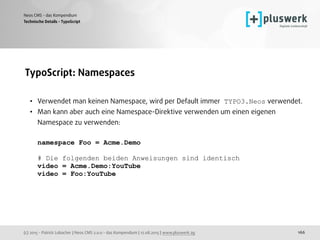 (c) 2015 - Patrick Lobacher | Neos CMS 2.0.0 - das Kompendium | 12.08.2015 | www.pluswerk.ag
Neos CMS - das Kompendium
166
TypoScript: Namespaces 
• Verwendet man keinen Namespace, wird per Default immer TYPO3.Neos verwendet.
• Man kann aber auch eine Namespace-Direktive verwenden um einen eigenen
Namespace zu verwenden: 
 
namespace Foo = Acme.Demo 
 
# Die folgenden beiden Anweisungen sind identisch 
video = Acme.Demo:YouTube 
video = Foo:YouTube
Technische Details - TypoScript
 