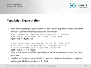 (c) 2015 - Patrick Lobacher | Neos CMS 2.0.0 - das Kompendium | 12.08.2015 | www.pluswerk.ag
Neos CMS - das Kompendium
167
TypoScript: Eigenschaften 
• Auch wenn TypoScript-Objekte direkt auf den Kontext zugreifen können, sollte man
dennoch Eigenschaften (Properties) dafür verwenden 
# Wir nehmen an, dass es eine Eigenschaft "foo=bar"  
# im aktuellen Kontext an dieser Stelle gibt 
myObject = MyObject 
 
# Explizites Zuweisen des Wertes der Variable „foo“  
# aus dem aktuellen Kontext und Zuweisen an die 
# „foo“ Eigenschaft des Objektes „myObject“ 
myObject.foo = ${foo}
• Objekte sollten ausschließlich eigene Eigenschaften verwenden, um den Output zu
generieren
• Lediglich bei der Prototypen-Deﬁnition kann man direkt auf den Kontext zugreifen: 
prototype(MyObject).foo = ${foo}
Technische Details - TypoScript
 