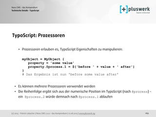 (c) 2015 - Patrick Lobacher | Neos CMS 2.0.0 - das Kompendium | 12.08.2015 | www.pluswerk.ag
Neos CMS - das Kompendium
169
TypoScript: Prozessoren 
• Prozessoren erlauben es, TypoScript Eigenschaften zu manipulieren: 
 
myObject = MyObject { 
property = 'some value' 
property.@process.1 = ${'before ' + value + ' after'} 
} 
# Das Ergebnis ist nun 'before some value after'
• Es können mehrere Prozessoren verwendet werden
• Die Reihenfolge ergibt sich aus der numerische Position im TypoScript (nach @process) -
ein @process.2 würde demnach nach @process.1 ablaufen
Technische Details - TypoScript
 