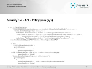 (c) 2015 - Patrick Lobacher | Neos CMS 2.0.0 - das Kompendium | 12.08.2015 | www.pluswerk.ag
Neos CMS - das Kompendium
17
Security 2.0 - ACL - Policy.yam (2/2)
• privilegeTargets: 
'TYPO3TYPO3CRSecurityAuthorizationPrivilegeNodeReadNodePrivilege': 
'Acme.SomePackage:CustomerArea': 
matcher: 'isDescendantNodeOf("/sites/yoursite/customers")' 
'TYPO3TYPO3CRSecurityAuthorizationPrivilegeNodeCreateNodePrivilege': 
'Acme.SomePackage:CreateTextElementsOnProductPages': 
matcher: 'isDescendantNodeOf("/sites/yoursite/products") &&
createdNodeIsOfType("TYPO3.Neos.NodeTypes:Text")' 
 
roles:  
'TYPO3.Flow:Everybody': 
privileges: 
- 
privilegeTarget:
'Acme.SomePackage:CreateTextElementsOnProductPages' 
permission: GRANT  
'Acme.SomePackage:RegisteredCustomers': 
privileges:  
- 
privilegeTarget: 'Acme.SomePackage:CustomerArea' 
permission: GRANT
Die Neuerungen von Neos CMS 2.0.0
 