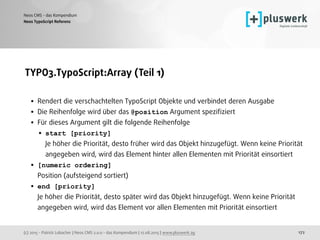 (c) 2015 - Patrick Lobacher | Neos CMS 2.0.0 - das Kompendium | 12.08.2015 | www.pluswerk.ag
Neos CMS - das Kompendium
172
TYPO3.TypoScript:Array (Teil 1) 
• Rendert die verschachtelten TypoScript Objekte und verbindet deren Ausgabe
• Die Reihenfolge wird über das @position Argument speziﬁziert
• Für dieses Argument gilt die folgende Reihenfolge
• start [priority] 
Je höher die Priorität, desto früher wird das Objekt hinzugefügt. Wenn keine Priorität
angegeben wird, wird das Element hinter allen Elementen mit Priorität einsortiert
• [numeric ordering]  
Position (aufsteigend sortiert)
• end [priority]  
Je höher die Priorität, desto später wird das Objekt hinzugefügt. Wenn keine Priorität
angegeben wird, wird das Element vor allen Elementen mit Priorität einsortiert
Neos TypoScript Referenz
 