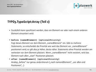 (c) 2015 - Patrick Lobacher | Neos CMS 2.0.0 - das Kompendium | 12.08.2015 | www.pluswerk.ag
Neos CMS - das Kompendium
173
TYPO3.TypoScript:Array (Teil 2) 
• Zusätzlich kann speziﬁziert werden, dass ein Element vor oder nach einem anderen
Element einsortiert wird: 
• before [namedElement] [optionalPriority] 
Fügt dieses Element vor dem Element „namedElement“ ein. Gibt es mehrere
Statements, so entscheidet die Priorität wie weit das Element vor „namedElement“
positioniert wird; es gilt also je höher, desto näher. Statements ohne Priorität werden am
weitesten vor dem Element platziert. Wenn „namedElement“ nicht existiert, wird das
Element nach allen „start“ Positionen platziert.
• after [namedElement] [optionalPriority] 
Analog „before“ nur genau andersherum („nach namendElement“, „vor allen end
Positionen“,...)
Neos TypoScript Referenz
 