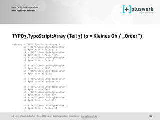 (c) 2015 - Patrick Lobacher | Neos CMS 2.0.0 - das Kompendium | 12.08.2015 | www.pluswerk.ag
Neos CMS - das Kompendium
174
TYPO3.TypoScript:Array (Teil 3) (o = Kleines Oh / „Order“) 
 
myArray = TYPO3.TypoScript:Array {
o1 = TYPO3.Neos.NodeTypes:Text
o1.@position = 'start 12'
o2 = TYPO3.Neos.NodeTypes:Text
o2.@position = 'start 5'
o2 = TYPO3.Neos.NodeTypes:Text
o2.@position = 'start'
o3 = TYPO3.Neos.NodeTypes:Text
o3.@position = '10'
o4 = TYPO3.Neos.NodeTypes:Text
o4.@position = '20'
o5 = TYPO3.Neos.NodeTypes:Text
o5.@position = 'before o6'
o6 = TYPO3.Neos.NodeTypes:Text
o6.@position = 'end'
o7 = TYPO3.Neos.NodeTypes:Text
o7.@position = 'end 20'
o8 = TYPO3.Neos.NodeTypes:Text
o8.@position = 'end 30'
o9 = TYPO3.Neos.NodeTypes:Text
o9.@position = 'after o8'
}
Neos TypoScript Referenz
 