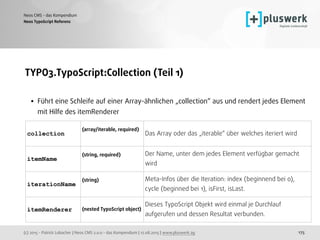 (c) 2015 - Patrick Lobacher | Neos CMS 2.0.0 - das Kompendium | 12.08.2015 | www.pluswerk.ag
Neos CMS - das Kompendium
175
TYPO3.TypoScript:Collection (Teil 1) 
• Führt eine Schleife auf einer Array-ähnlichen „collection“ aus und rendert jedes Element
mit Hilfe des itemRenderer
 
Neos TypoScript Referenz
collection
(array/iterable, required)  
Das Array oder das „iterable“ über welches iteriert wird
itemName
(string, required)   Der Name, unter dem jedes Element verfügbar gemacht
wird
iterationName
(string)   Meta-Infos über die Iteration: index (beginnend bei 0),
cycle (beginned bei 1), isFirst, isLast.
itemRenderer (nested TypoScript object)
Dieses TypoScript Objekt wird einmal je Durchlauf
aufgerufen und dessen Resultat verbunden.
 