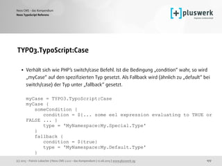 (c) 2015 - Patrick Lobacher | Neos CMS 2.0.0 - das Kompendium | 12.08.2015 | www.pluswerk.ag
Neos CMS - das Kompendium
177
TYPO3.TypoScript:Case 
• Verhält sich wie PHP’s switch/case Befehl. Ist die Bedingung „condition“ wahr, so wird
„myCase“ auf den speziﬁzierten Typ gesetzt. Als Fallback wird (ähnlich zu „default“ bei
switch/case) der Typ unter „fallback“ gesetzt. 
 
myCase = TYPO3.TypoScript:Case 
myCase { 
someCondition { 
condition = ${... some eel expression evaluating to TRUE or
FALSE ... } 
type = 'MyNamespace:My.Special.Type' 
} 
fallback { 
condition = ${true} 
type = 'MyNamespace:My.Default.Type' 
} 
Neos TypoScript Referenz
 