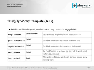 (c) 2015 - Patrick Lobacher | Neos CMS 2.0.0 - das Kompendium | 12.08.2015 | www.pluswerk.ag
Neos CMS - das Kompendium
178
TYPO3.TypoScript:Template (Teil 1) 
• Rendert ein Fluid-Template, welches durch templatePath angegeben ist 
 
 
Neos TypoScript Referenz
templatePath
(string, required)  
Das Template, angeben z.B. mit resource://
partialRootPath
(string)  
Der Pfad, unter dem die Partials zu ﬁnden sind
layoutRootPath
(string)  
Der Pfad, unter dem die Layouts zu ﬁnden sind
sectionName (string)
Die Fluid Section <f:section> die gerendert werden soll
(sofern es eine gibt)
[variablen] (any)
Alle weiteren Strings, werden als Variable an den View
weitergreicht
 