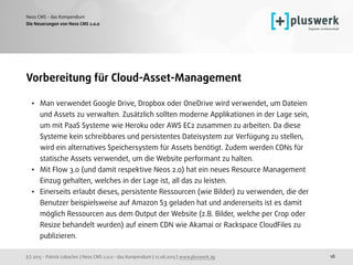 (c) 2015 - Patrick Lobacher | Neos CMS 2.0.0 - das Kompendium | 12.08.2015 | www.pluswerk.ag
Neos CMS - das Kompendium
18
Vorbereitung für Cloud-Asset-Management
• Man verwendet Google Drive, Dropbox oder OneDrive wird verwendet, um Dateien
und Assets zu verwalten. Zusätzlich sollten moderne Applikationen in der Lage sein,
um mit PaaS Systeme wie Heroku oder AWS EC2 zusammen zu arbeiten. Da diese
Systeme kein schreibbares und persistentes Dateisystem zur Verfügung zu stellen,
wird ein alternatives Speichersystem für Assets benötigt. Zudem werden CDNs für
statische Assets verwendet, um die Website performant zu halten.
• Mit Flow 3.0 (und damit respektive Neos 2.0) hat ein neues Resource Management
Einzug gehalten, welches in der Lage ist, all das zu leisten.
• Einerseits erlaubt dieses, persistente Ressourcen (wie Bilder) zu verwenden, die der
Benutzer beispielsweise auf Amazon S3 geladen hat und andererseits ist es damit
möglich Ressourcen aus dem Output der Website (z.B. Bilder, welche per Crop oder
Resize behandelt wurden) auf einem CDN wie Akamai or Rackspace CloudFiles zu
publizieren.
Die Neuerungen von Neos CMS 2.0.0
 