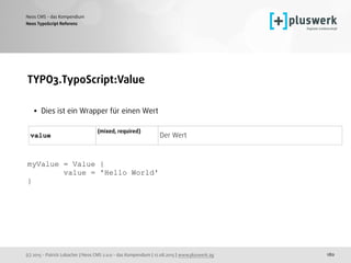 (c) 2015 - Patrick Lobacher | Neos CMS 2.0.0 - das Kompendium | 12.08.2015 | www.pluswerk.ag
Neos CMS - das Kompendium
180
TYPO3.TypoScript:Value 
• Dies ist ein Wrapper für einen Wert
 
 
 
 
 
myValue = Value {
value = 'Hello World'
}
 
Neos TypoScript Referenz
value
(mixed, required)  
Der Wert
 