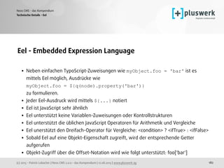 (c) 2015 - Patrick Lobacher | Neos CMS 2.0.0 - das Kompendium | 12.08.2015 | www.pluswerk.ag
Neos CMS - das Kompendium
182
Eel - Embedded Expression Language 
• Neben einfachen TypoScript-Zuweisungen wie myObject.foo = 'bar' ist es
mittels Eel möglich, Ausdrücke wie  
myObject.foo = ${q(node).property('bar')}  
zu formulieren.
• Jeder Eel-Ausdruck wird mittels ${...} notiert
• Eel ist JavaScript sehr ähnlich
• Eel unterstützt keine Variablen-Zuweisungen oder Kontrollstrukturen
• Eel unterstützt die üblichen JavaScript Operatoren für Arithmetik und Vergleiche
• Eel unerstützt den Dreifach-Operator für Vergleiche: <condition> ? <ifTrue> : <ifFalse>
• Sobald Eel auf eine Objekt-Eigenschaft zugreift, wird der entsprechende Getter
aufgerufen
• Objekt-Zugriff über die Offset-Notation wird wie folgt unterstützt: foo['bar']
Technische Details - Eel
 