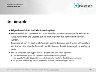 (c) 2015 - Patrick Lobacher | Neos CMS 2.0.0 - das Kompendium | 12.08.2015 | www.pluswerk.ag
Neos CMS - das Kompendium
183
Eel - Beispiele 
• Folgende Ausdrücke sind beispielsweise gültig:
• Eel selbst deﬁniert keine Funktion oder Variablen, sondern verwendet das Eel Context
Array. Funktionen und Objekte, auf die man zugreifen will, können dort deﬁniert
werden.
• Daher eignet sich Eel perfekt als "domain-speciﬁc language construction kit", welches
die Syntax, nicht aber die Semantik der DSL (Domain Speciﬁc Language) zur Verfügung
stellt.
• Für Eel innerhalb von TypoScript ist die Sematik wie folgt deﬁniert:
• Alle Variablen des TypoScript Kontextes sind im Eel Kontext zugänglich
• Die spezielle Variable this zeigt immer auf die aktuelle TypoScript Objekt Implementierung
• Es gibt eine Funktion q(), die ihre Argumente in einem FlowQuery-Objekt einhüllt
Technische Details - Eel
 