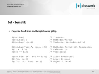 (c) 2015 - Patrick Lobacher | Neos CMS 2.0.0 - das Kompendium | 12.08.2015 | www.pluswerk.ag
Neos CMS - das Kompendium
184
Eel - Sematik 
• Folgende Ausdrücke sind beispielsweise gültig: 
 
${foo.bar} // Traversal 
${foo.bar()} // Methoden-Aufruf 
${foo.bar().baz()} // Verketter Methoden-Aufruf 
 
${foo.bar("arg1", true, 42)} // Methoden-Aufruf mit Argumenten 
${12 + 18.5} // Kalkulation 
${foo == bar} // Vergleiche 
 
${foo.bar(12+7, foo == bar)} // Alles kombiniert 
${[foo, bar]} // Array Literal 
${{foo: bar, baz: test}} // Object Literal
Technische Details - Eel
 