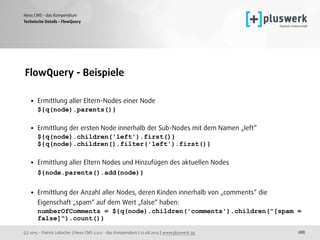 (c) 2015 - Patrick Lobacher | Neos CMS 2.0.0 - das Kompendium | 12.08.2015 | www.pluswerk.ag
Neos CMS - das Kompendium
188
FlowQuery - Beispiele
• Ermittlung aller Eltern-Nodes einer Node 
${q(node).parents()} 
• Ermittlung der ersten Node innerhalb der Sub-Nodes mit dem Namen „left“ 
${q(node).children('left').first()} 
${q(node).children().filter('left').first()} 
• Ermittlung aller Eltern Nodes und Hinzufügen des aktuellen Nodes 
${node.parents().add(node)} 
• Ermittlung der Anzahl aller Nodes, deren Kinden innerhalb von „comments“ die
Eigenschaft „spam“ auf dem Wert „false“ haben: 
numberOfComments = ${q(node).children('comments').children("[spam =
false]").count()}
Technische Details - FlowQuery
 