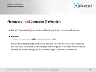 (c) 2015 - Patrick Lobacher | Neos CMS 2.0.0 - das Kompendium | 12.08.2015 | www.pluswerk.ag
Neos CMS - das Kompendium
189
FlowQuery - add Operation (TYPO3.Eel) 
• Die add Operation fügt ein weiteres ﬂowQuery Objekt zum aktuellen hinzu 
• Beispiel: 
items = ${q(node).add(q(node).parents())} 
 
Hier wird die aktuelle Node ermittelt und dazu alle Eltern-Nodes hinzuaddiert. Dies wird
beispielsweise verwendet, um eine Breadcrumb-Navigation zu erstellen. Hierfür wird die
Rootline der Nodes benötigt, die mit Hilfe des obigen Statements ermittelt wird
Technische Details - FlowQuery
 