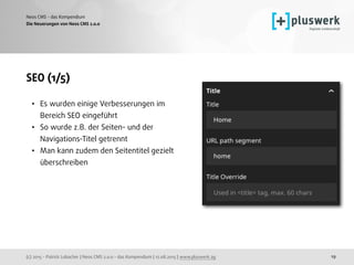 (c) 2015 - Patrick Lobacher | Neos CMS 2.0.0 - das Kompendium | 12.08.2015 | www.pluswerk.ag
Neos CMS - das Kompendium
19
SEO (1/5)
• Es wurden einige Verbesserungen im
Bereich SEO eingeführt
• So wurde z.B. der Seiten- und der
Navigations-Titel getrennt
• Man kann zudem den Seitentitel gezielt
überschreiben
Die Neuerungen von Neos CMS 2.0.0
 