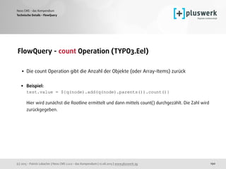 (c) 2015 - Patrick Lobacher | Neos CMS 2.0.0 - das Kompendium | 12.08.2015 | www.pluswerk.ag
Neos CMS - das Kompendium
190
FlowQuery - count Operation (TYPO3.Eel) 
• Die count Operation gibt die Anzahl der Objekte (oder Array-Items) zurück 
• Beispiel: 
test.value = ${q(node).add(q(node).parents()).count()} 
 
Hier wird zunächst die Rootline ermittelt und dann mittels count() durchgezählt. Die Zahl wird
zurückgegeben.
Technische Details - FlowQuery
 