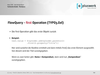 (c) 2015 - Patrick Lobacher | Neos CMS 2.0.0 - das Kompendium | 12.08.2015 | www.pluswerk.ag
Neos CMS - das Kompendium
191
FlowQuery - ﬁrst Operation (TYPO3.Eel) 
• Die ﬁrst Operation gibt das erste Objekt zurück 
• Beispiel: 
test.value = ${q(node).add(q(node).parents()) 
.first().property('title')} 
 
Hier wird zunächst die Rootline ermittelt und dann mittels ﬁrst() das erste Element ausgewählt.
Von diesem wird der Titel zurückgegeben. 
 
Wenn es zwei Seiten gibt: Home > Kompendium, dann wird nun „Kompendium“
zurückgegeben.
Technische Details - FlowQuery
 