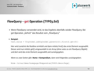 (c) 2015 - Patrick Lobacher | Neos CMS 2.0.0 - das Kompendium | 12.08.2015 | www.pluswerk.ag
Neos CMS - das Kompendium
192
FlowQuery - get Operation (TYPO3.Eel) 
• Wenn FlowQuery verwendet wird, ist das Ergebnis ebenfalls wieder FlowQuery. Die
get Operation „befreit“ das Resultat vom „FlowQuery“ 
• Beispiel: 
test.value = ${q(node).add(q(node).parents()).first().get(0)} 
 
Hier wird zunächst die Rootline ermittelt und dann mittels ﬁrst() das erste Element ausgewählt.
Dieses wird nun mittels get() umgewandelt in ein Array (ohne wäre es ein FlowQuery Objekt)
und dort wird das erste Element ausgewählt und zurückgegeben. 
 
Wenn es zwei Seiten gibt: Home > Kompendium, dann wird folgendes zurückgegeben: 
 
Node /sites/demo/homepage/Kompendium[TYPO3.Neos:Page]
Technische Details - FlowQuery
 