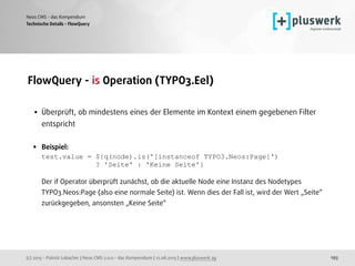 (c) 2015 - Patrick Lobacher | Neos CMS 2.0.0 - das Kompendium | 12.08.2015 | www.pluswerk.ag
Neos CMS - das Kompendium
193
FlowQuery - is Operation (TYPO3.Eel) 
• Überprüft, ob mindestens eines der Elemente im Kontext einem gegebenen Filter
entspricht 
• Beispiel: 
test.value = ${q(node).is('[instanceof TYPO3.Neos:Page]')  
? 'Seite' : 'Keine Seite'} 
 
Der if Operator überprüft zunächst, ob die aktuelle Node eine Instanz des Nodetypes
TYPO3.Neos:Page (also eine normale Seite) ist. Wenn dies der Fall ist, wird der Wert „Seite“
zurückgegeben, ansonsten „Keine Seite“
Technische Details - FlowQuery
 